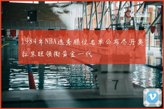1984年NBA选秀顺位名单公布乔丹奥拉朱旺领衔黄金一代