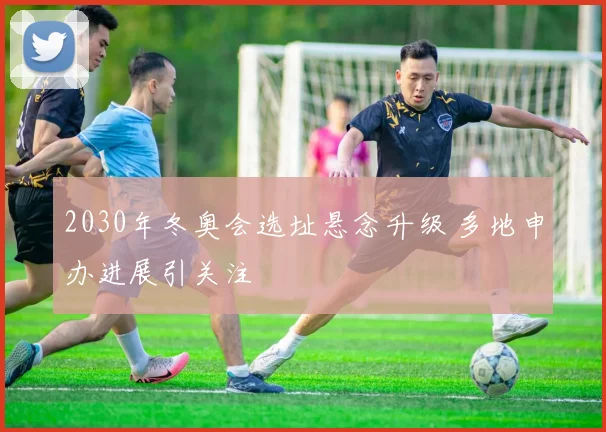 2030年冬奥会选址悬念升级 多地申办进展引关注