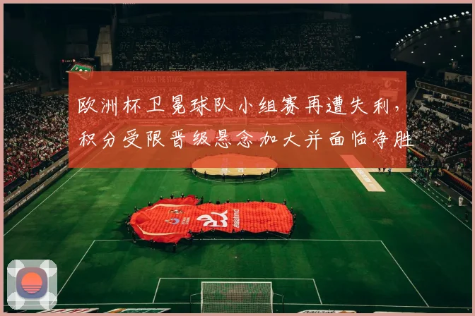 欧洲杯卫冕球队小组赛再遭失利，积分受限晋级悬念加大并面临净胜球考验