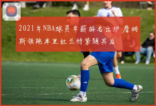 2021年NBA球员年薪排名出炉 詹姆斯领跑库里杜兰特紧随其后