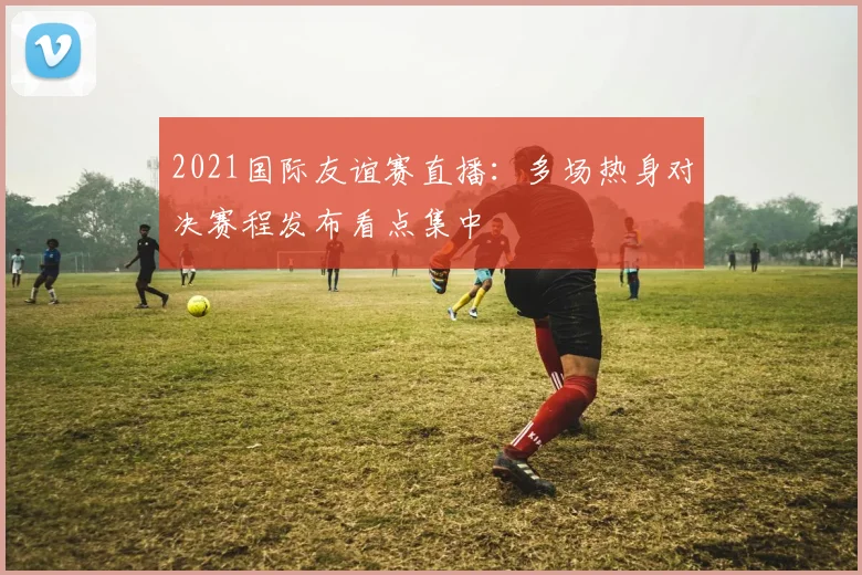 2021国际友谊赛直播：多场热身对决赛程发布看点集中