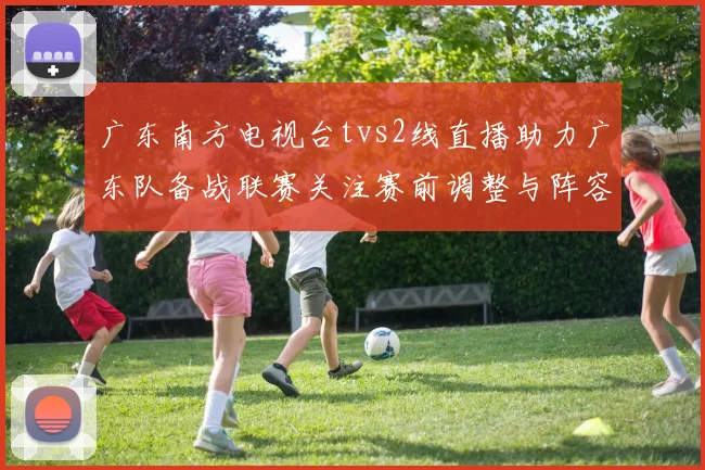 广东南方电视台tvs2线直播助力广东队备战联赛关注赛前调整与阵容变化