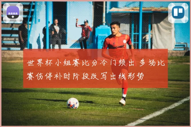 世界杯小组赛比分冷门频出 多场比赛伤停补时阶段改写出线形势