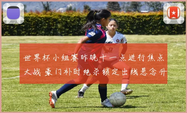 世界杯小组赛昨晚十一点进行焦点大战 豪门补时绝杀锁定出线悬念升级