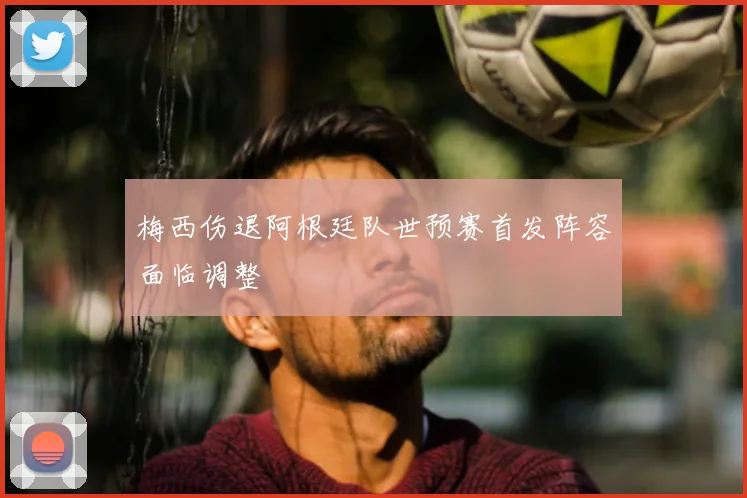 梅西伤退阿根廷队世预赛首发阵容面临调整