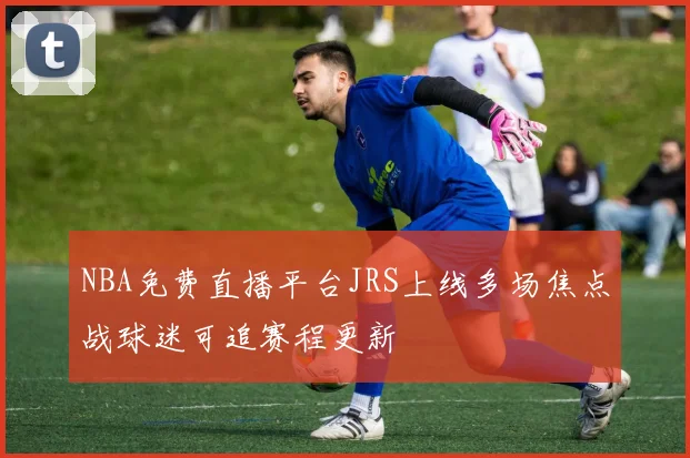 NBA免费直播平台JRS上线多场焦点战球迷可追赛程更新