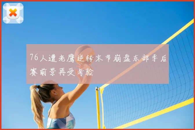 76人遭老鹰逆转末节崩盘东部季后赛前景再受考验