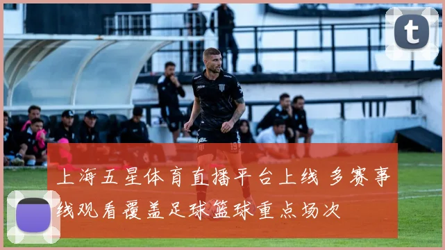 上海五星体育直播平台上线 多赛事线观看覆盖足球篮球重点场次