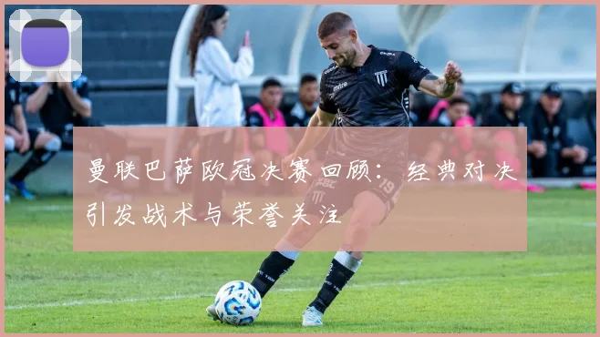 曼联巴萨欧冠决赛回顾：经典对决引发战术与荣誉关注