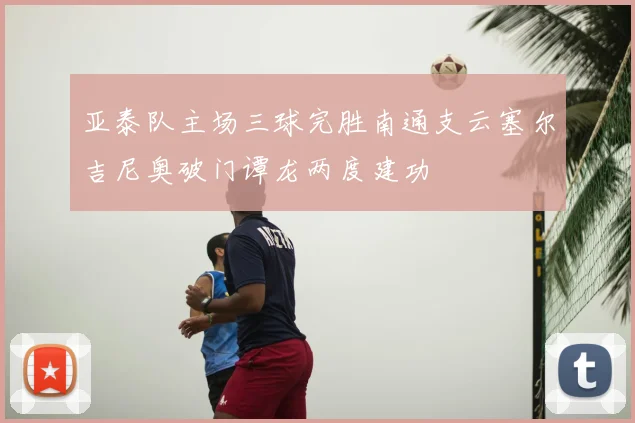 亚泰队主场三球完胜南通支云塞尔吉尼奥破门谭龙两度建功