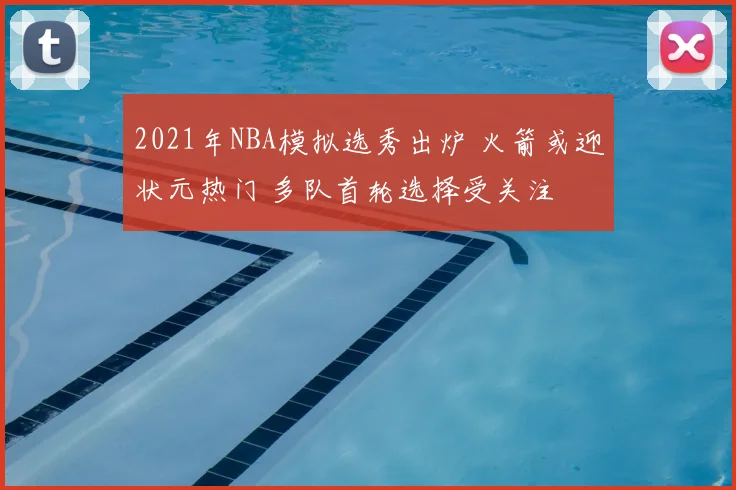 2021年NBA模拟选秀出炉 火箭或迎状元热门 多队首轮选择受关注