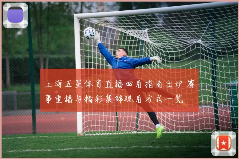 上海五星体育直播回看指南出炉 赛事重播与精彩集锦观看方式一览