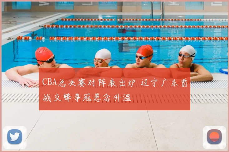 CBA总决赛对阵表出炉 辽宁广东首战交锋争冠悬念升温