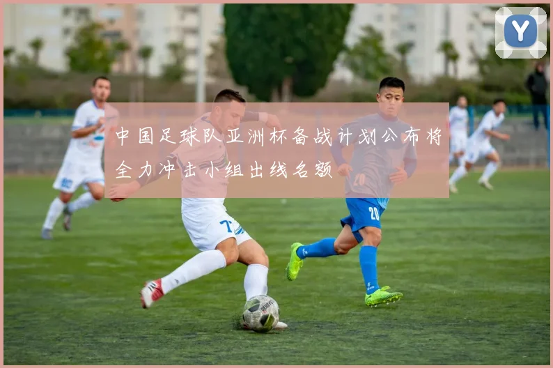 中国足球队亚洲杯备战计划公布将全力冲击小组出线名额