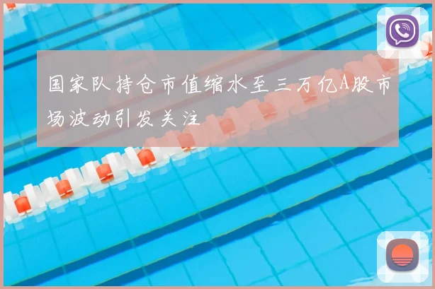 国家队持仓市值缩水至三万亿A股市场波动引发关注