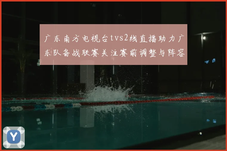 广东南方电视台tvs2线直播助力广东队备战联赛关注赛前调整与阵容变化