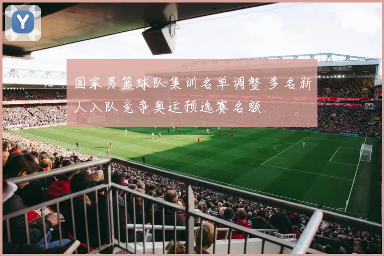 国家男篮球队集训名单调整 多名新人入队竞争奥运预选赛名额