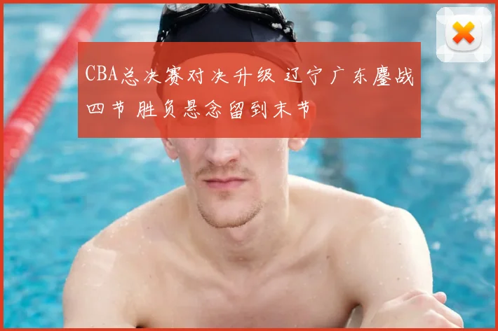 CBA总决赛对决升级 辽宁广东鏖战四节 胜负悬念留到末节