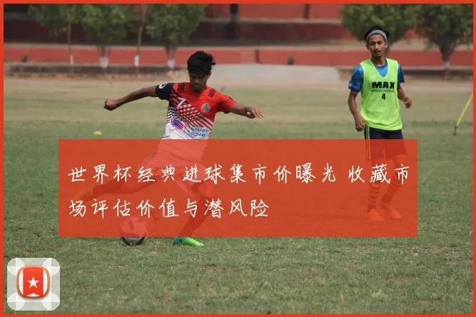 世界杯经典进球集市价曝光 收藏市场评估价值与潜风险