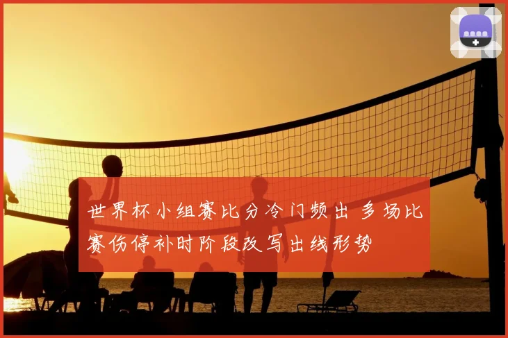 世界杯小组赛比分冷门频出 多场比赛伤停补时阶段改写出线形势