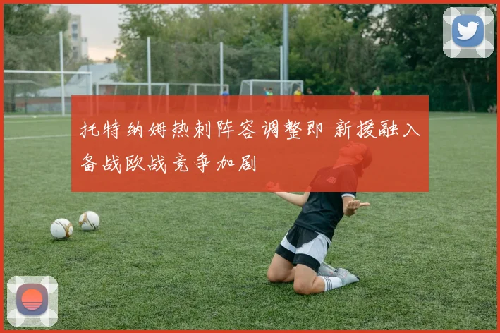托特纳姆热刺阵容调整即 新援融入备战欧战竞争加剧
