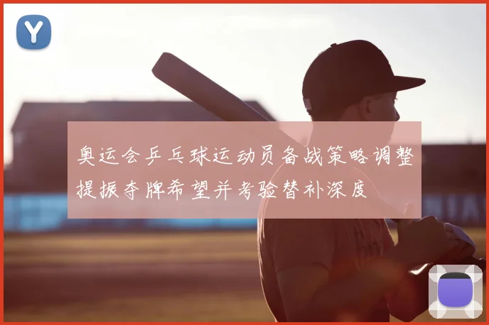 奥运会乒乓球运动员备战策略调整提振夺牌希望并考验替补深度