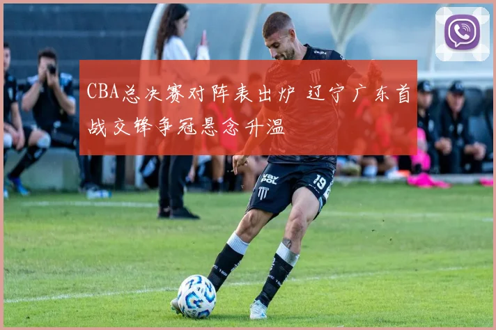 CBA总决赛对阵表出炉 辽宁广东首战交锋争冠悬念升温