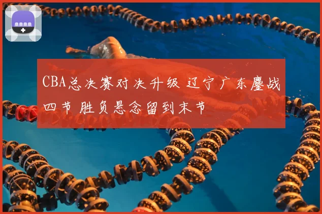 CBA总决赛对决升级 辽宁广东鏖战四节 胜负悬念留到末节