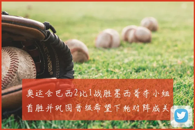 奥运会巴西2比1战胜墨西哥夺小组首胜并巩固晋级希望下轮对阵成关键