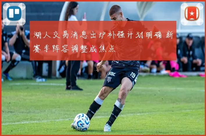 湖人交易消息出炉补强计划明确 新赛季阵容调整成焦点