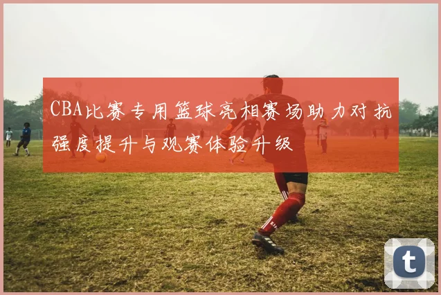 CBA比赛专用篮球亮相赛场助力对抗强度提升与观赛体验升级