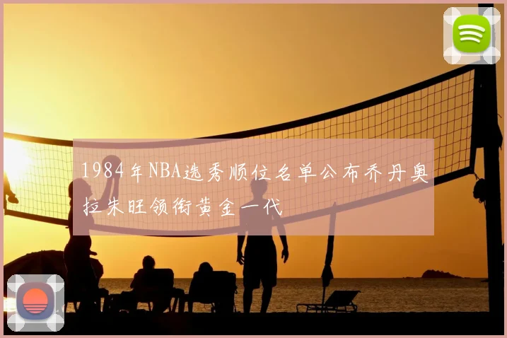 1984年NBA选秀顺位名单公布乔丹奥拉朱旺领衔黄金一代