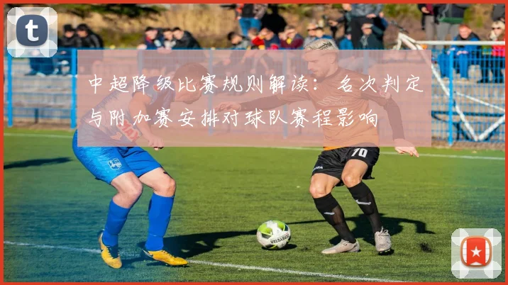 中超降级比赛规则解读：名次判定与附加赛安排对球队赛程影响