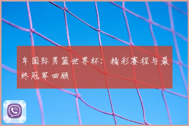 年国际男篮世界杯：精彩赛程与最终冠军回顾