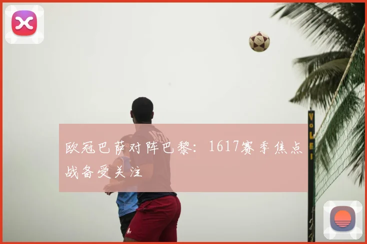 欧冠巴萨对阵巴黎：1617赛季焦点战备受关注