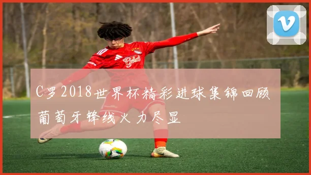 C罗2018世界杯精彩进球集锦回顾 葡萄牙锋线火力尽显