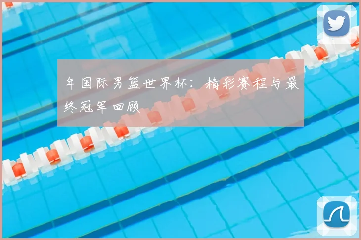 年国际男篮世界杯：精彩赛程与最终冠军回顾