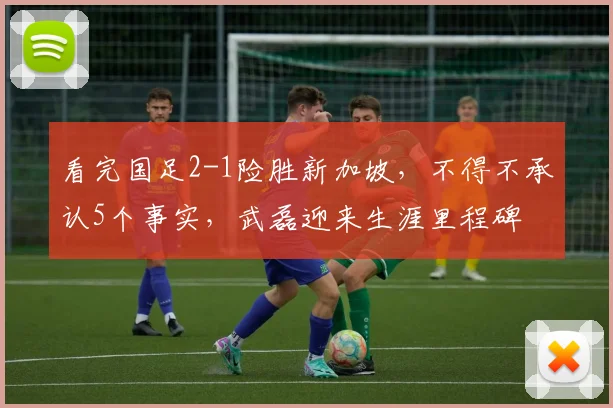 看完国足2-1险胜新加坡,不得不承认5个事实,武磊迎来生涯里程碑